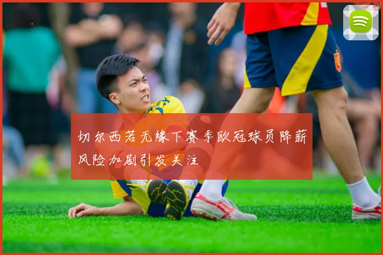切尔西若无缘下赛季欧冠球员降薪风险加剧引发关注