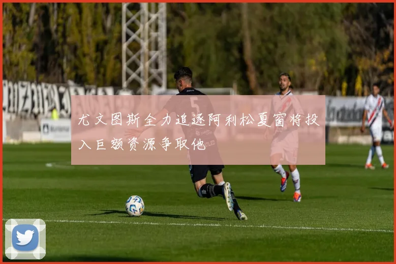 尤文图斯全力追逐阿利松夏窗将投入巨额资源争取他