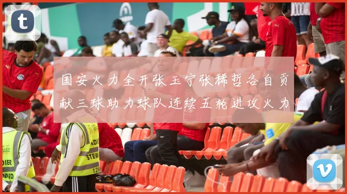 国安火力全开张玉宁张稀哲各自贡献三球助力球队连续五轮进攻火力猛增