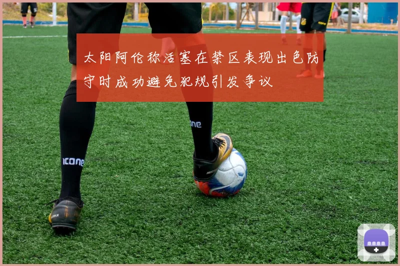 太阳阿伦称活塞在禁区表现出色防守时成功避免犯规引发争议