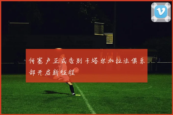 何塞卢正式告别卡塔尔加拉法俱乐部开启新征程