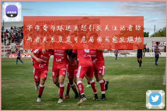 字母哥与球迷互怼引发关注记者称两者关系岌岌可危局面或愈发尴尬