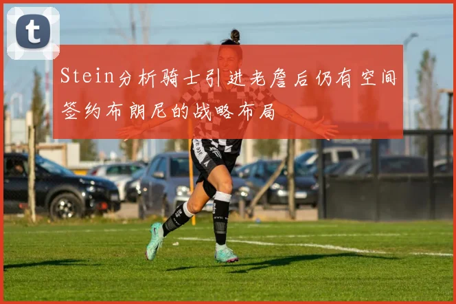 Stein分析骑士引进老詹后仍有空间签约布朗尼的战略布局