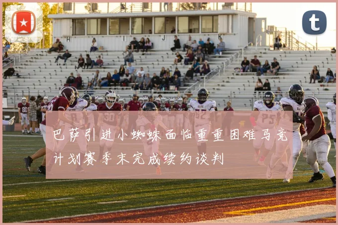 巴萨引进小蜘蛛面临重重困难马竞计划赛季末完成续约谈判