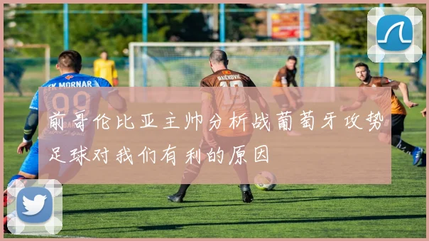 前哥伦比亚主帅分析战葡萄牙攻势足球对我们有利的原因