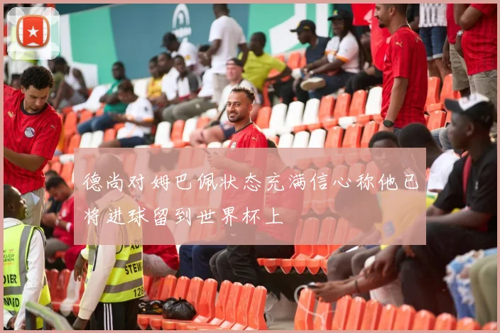 德尚对姆巴佩状态充满信心称他已将进球留到世界杯上
