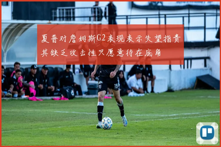 夏普对詹姆斯G2表现表示失望指责其缺乏攻击性只愿意待在底角